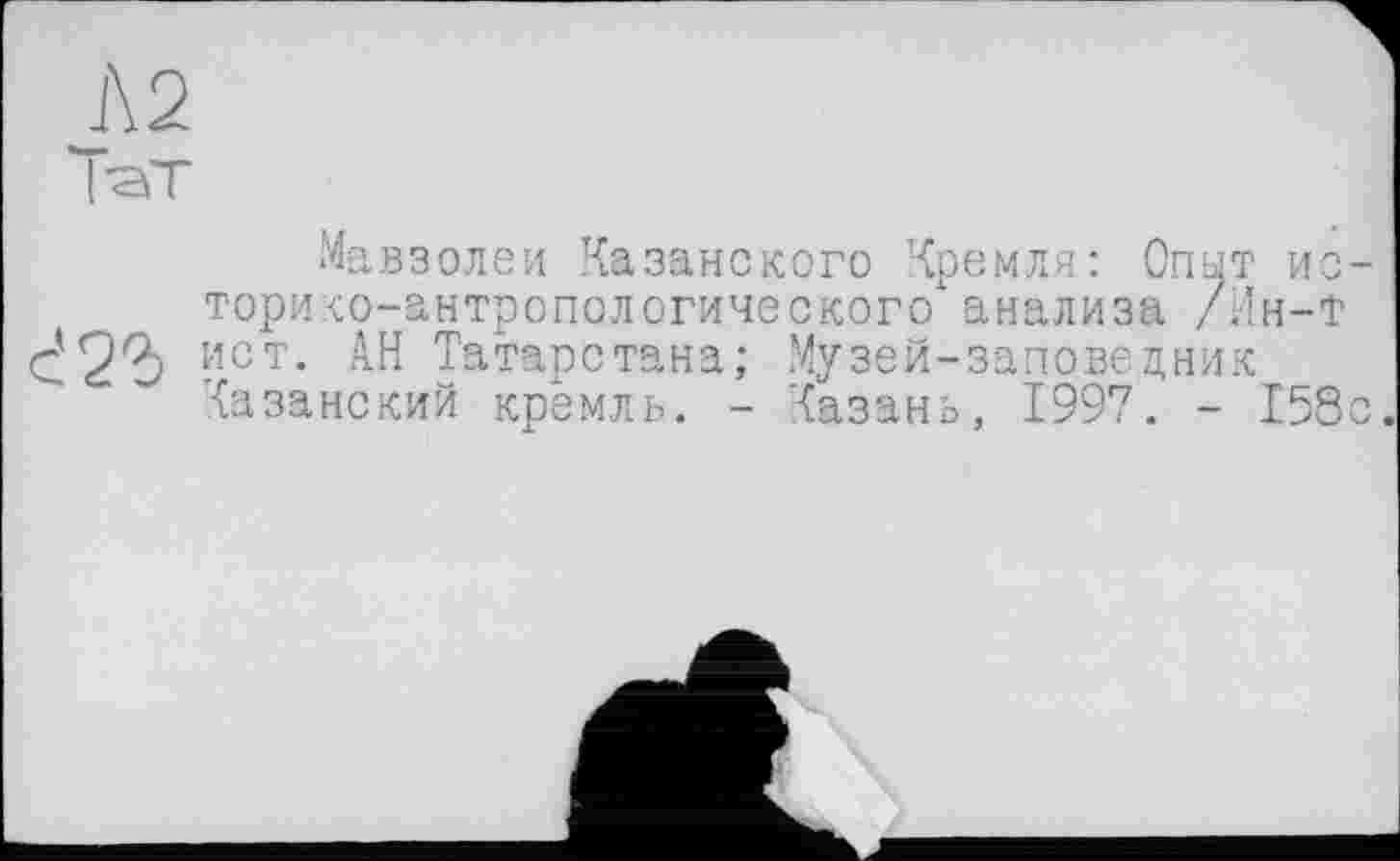 ﻿Л2
ТаТ
Мавзолеи Казанского Кремля: Опыт ио торико-антропологического анализа /Ин-Т с'2?) Ист- АН Татарстана; Музей-заповедник
Казанский кремль. - Казань, 1997. - 158